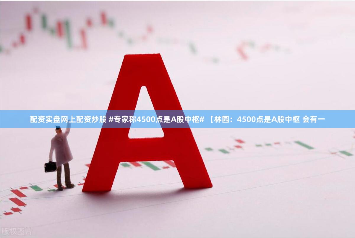 配资实盘网上配资炒股 #专家称4500点是A股中枢# 【林园：4500点是A股中枢 会有一