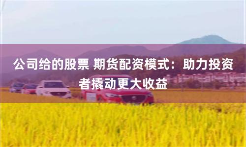 公司给的股票 期货配资模式：助力投资者撬动更大收益