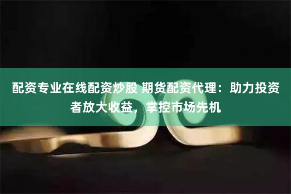 配资专业在线配资炒股 期货配资代理：助力投资者放大收益，掌控市场先机