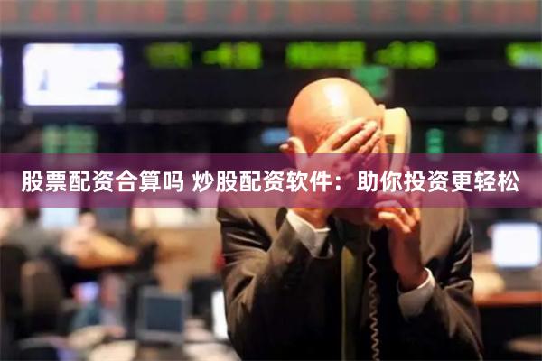 股票配资合算吗 炒股配资软件：助你投资更轻松