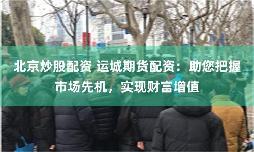北京炒股配资 运城期货配资：助您把握市场先机，实现财富增值