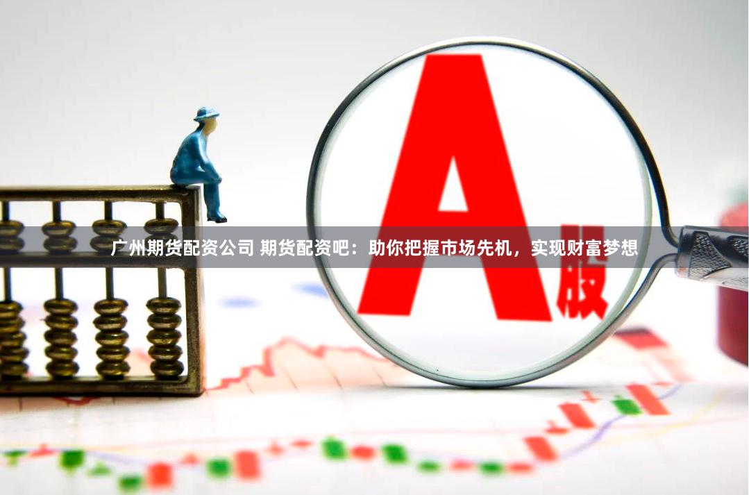 广州期货配资公司 期货配资吧：助你把握市场先机，实现财富梦想