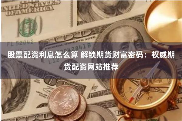股票配资利息怎么算 解锁期货财富密码：权威期货配资网站推荐