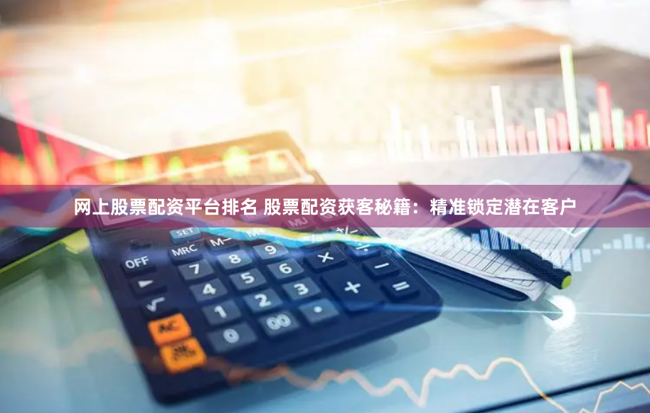 网上股票配资平台排名 股票配资获客秘籍：精准锁定潜在客户