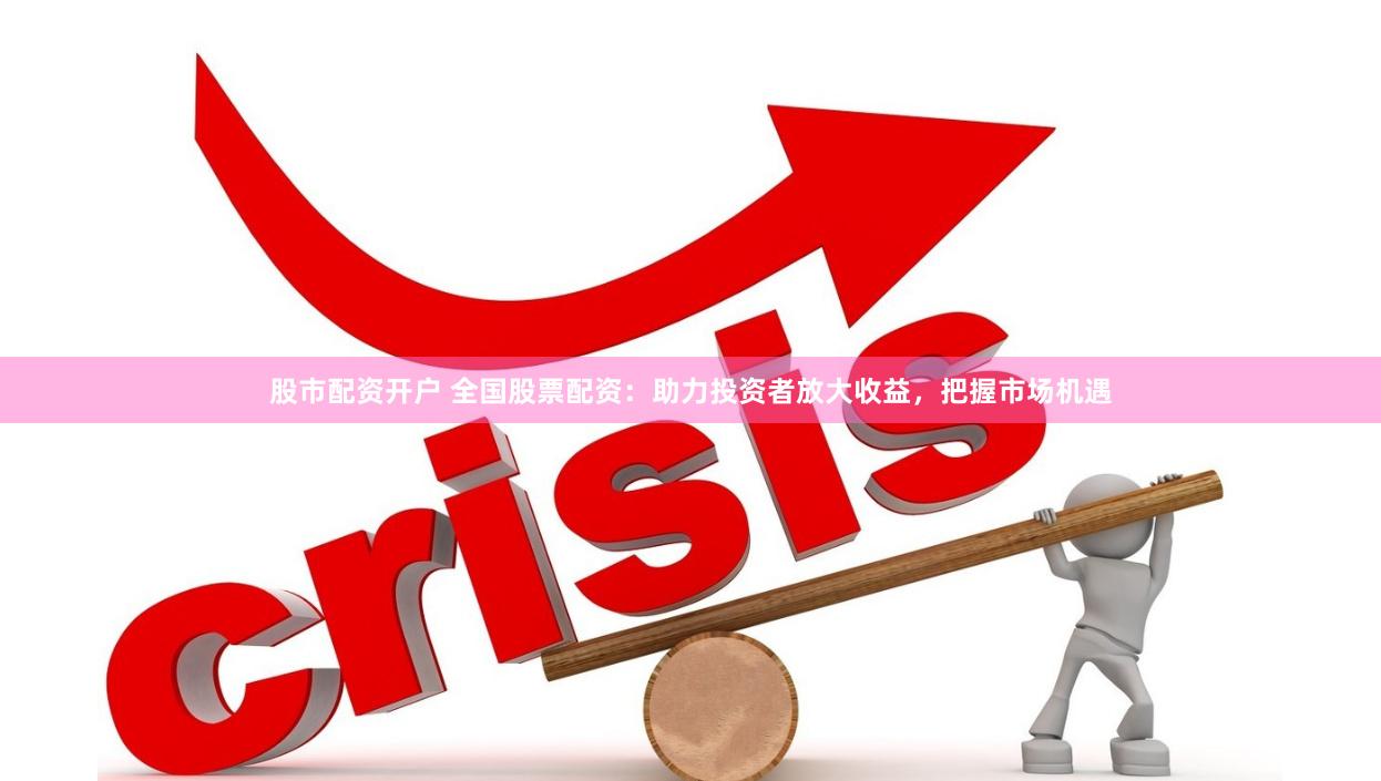 股市配资开户 全国股票配资：助力投资者放大收益，把握市场机遇