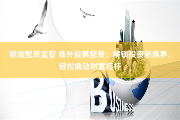 期货配资监管 场外股票配资：解锁投资新境界，轻松撬动财富杠杆