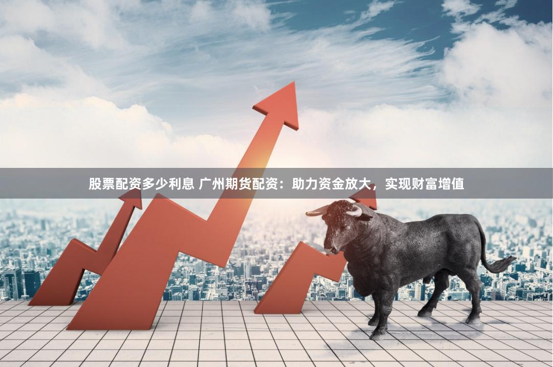 股票配资多少利息 广州期货配资：助力资金放大，实现财富增值