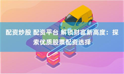 配资炒股 配资平台 解锁财富新高度：探索优质股票配资选择