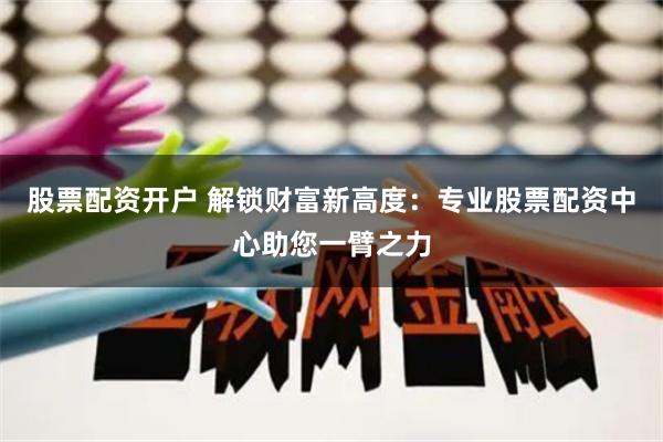 股票配资开户 解锁财富新高度：专业股票配资中心助您一臂之力