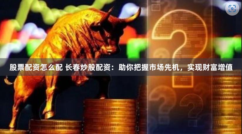股票配资怎么配 长春炒股配资：助你把握市场先机，实现财富增值