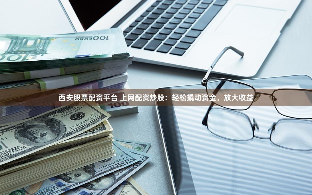 西安股票配资平台 上网配资炒股：轻松撬动资金，放大收益