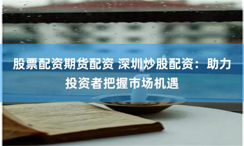 股票配资期货配资 深圳炒股配资：助力投资者把握市场机遇