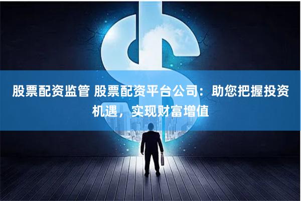 股票配资监管 股票配资平台公司：助您把握投资机遇，实现财富增值