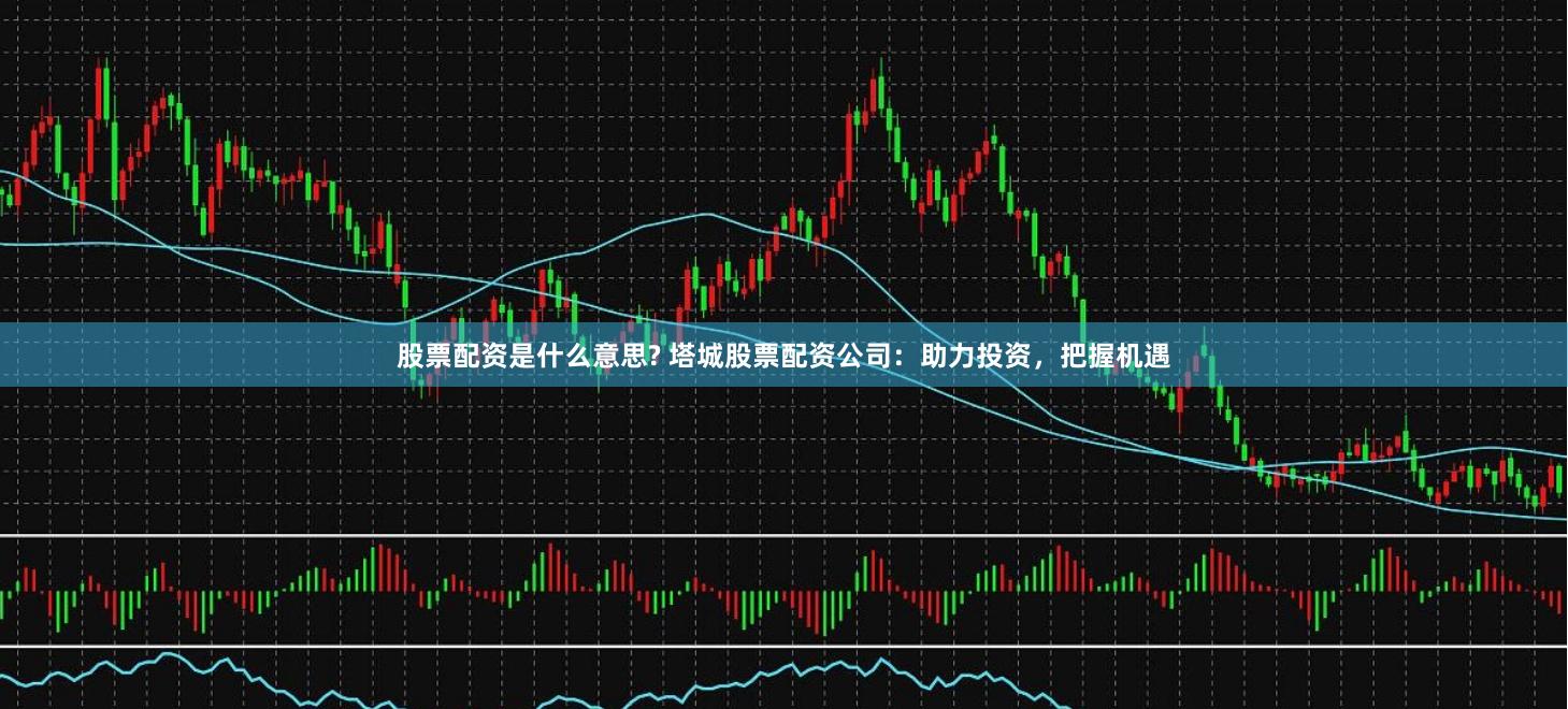 股票配资是什么意思? 塔城股票配资公司：助力投资，把握机遇