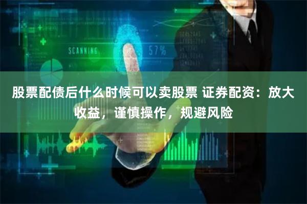 股票配债后什么时候可以卖股票 证券配资：放大收益，谨慎操作，规避风险