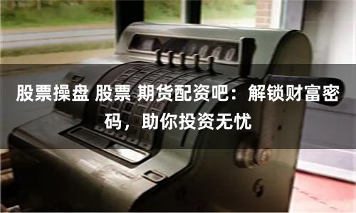 股票操盘 股票 期货配资吧：解锁财富密码，助你投资无忧