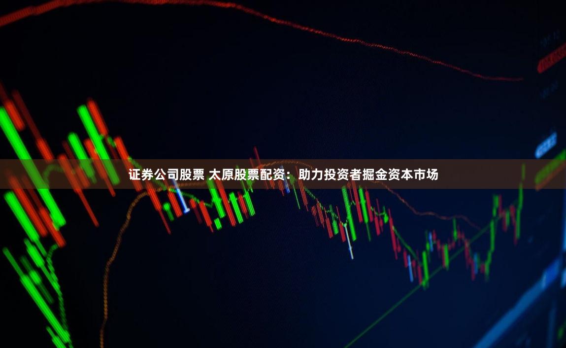 证券公司股票 太原股票配资：助力投资者掘金资本市场