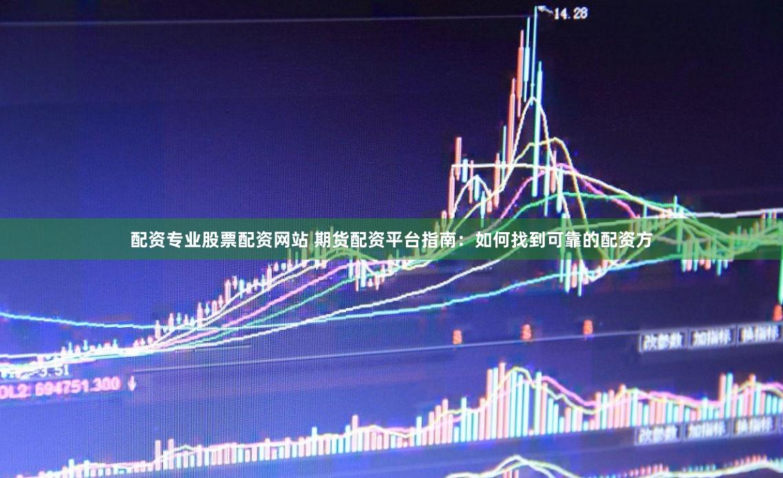配资专业股票配资网站 期货配资平台指南：如何找到可靠的配资方