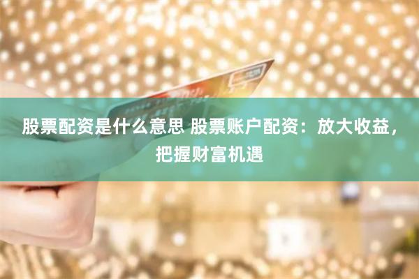 股票配资是什么意思 股票账户配资：放大收益，把握财富机遇