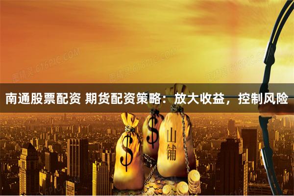 南通股票配资 期货配资策略：放大收益，控制风险