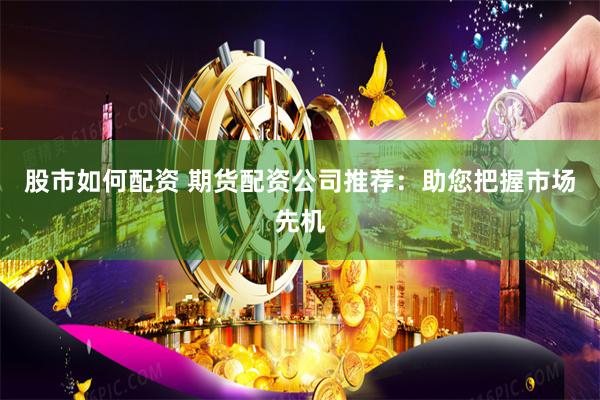 股市如何配资 期货配资公司推荐：助您把握市场先机