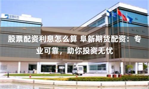 股票配资利息怎么算 阜新期货配资：专业可靠，助你投资无忧