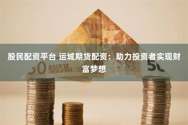 股民配资平台 运城期货配资：助力投资者实现财富梦想