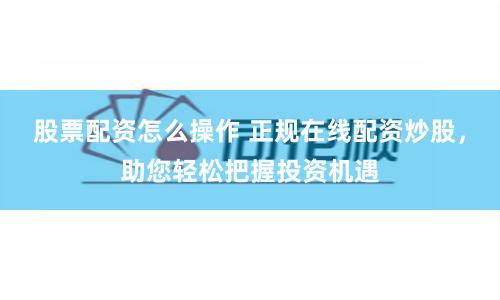 股票配资怎么操作 正规在线配资炒股，助您轻松把握投资机遇