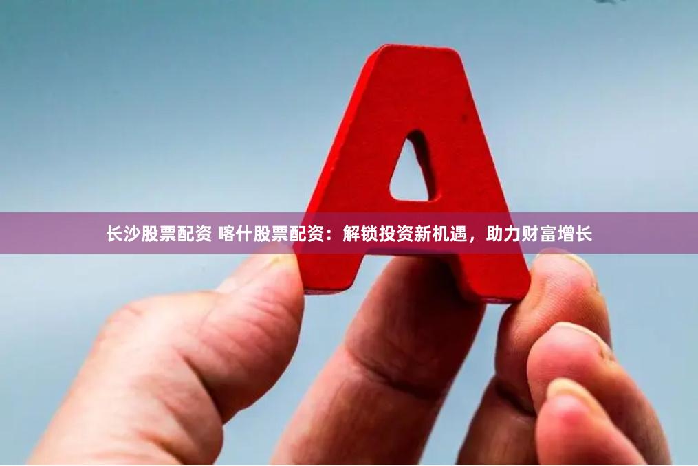 长沙股票配资 喀什股票配资：解锁投资新机遇，助力财富增长