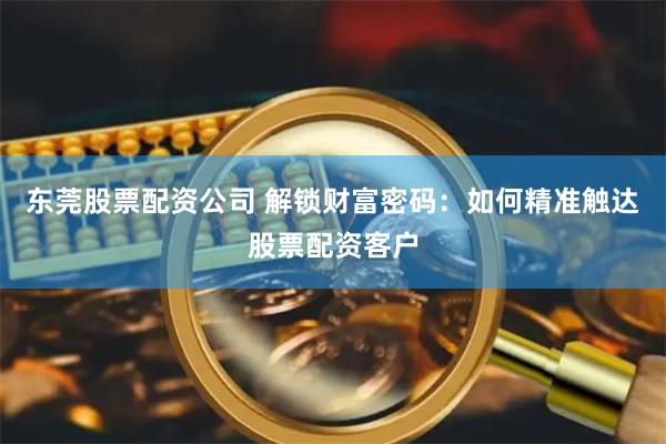 东莞股票配资公司 解锁财富密码:如何精准触达股票配资客户
