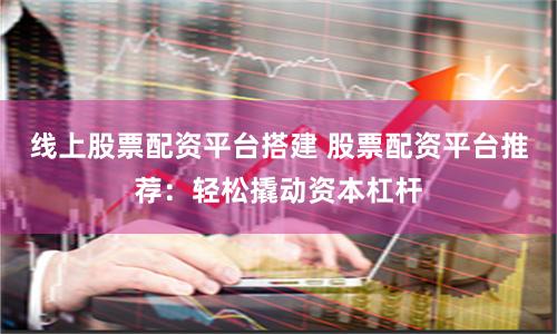 线上股票配资平台搭建 股票配资平台推荐：轻松撬动资本杠杆