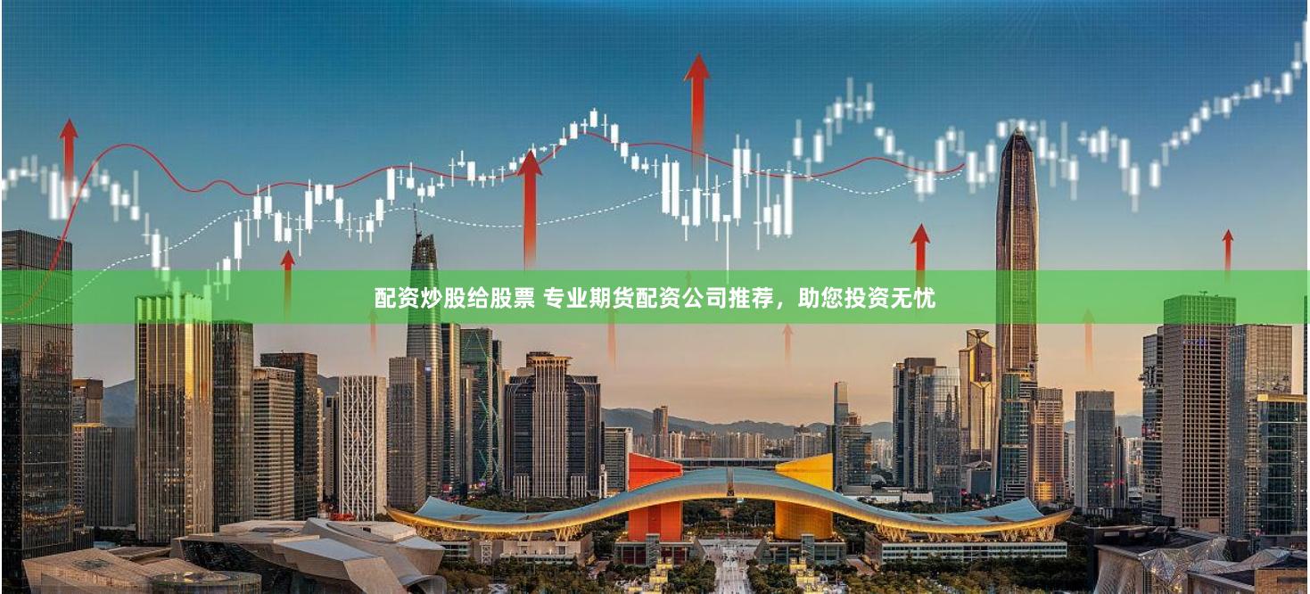 配资炒股给股票 专业期货配资公司推荐，助您投资无忧