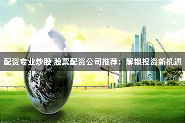 配资专业炒股 股票配资公司推荐：解锁投资新机遇