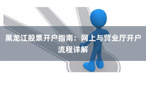 黑龙江股票开户指南：网上与营业厅开户流程详解