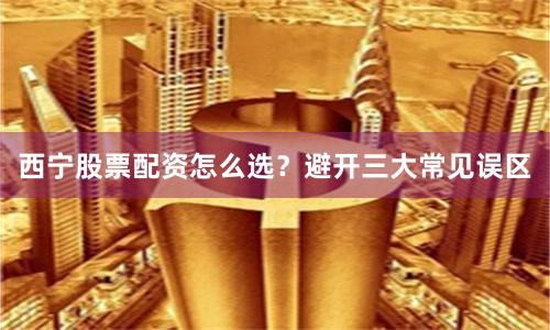 西宁股票配资怎么选?避开三大常见误区