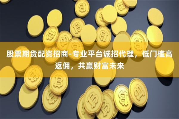 股票期货配资招商-专业平台诚招代理，低门槛高返佣，共赢财富未来